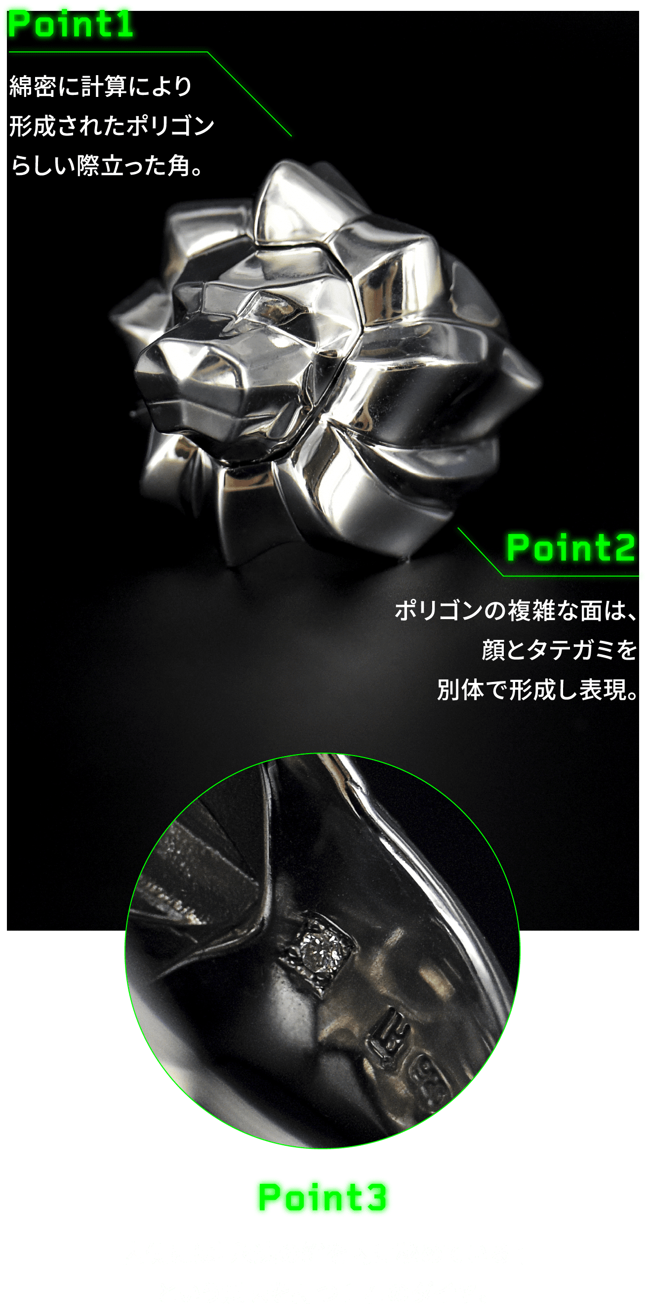 POINT 1 綿密に計算により形成されたポリゴンらしい際立った角。POINT 2 ポリゴンの複雑な面は、顔とタテガミを別体で形成し表現。POINT 3 内側には『永遠の絆を内に秘めている』という意味を持つ1 石のダイヤ。